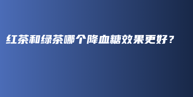 紅茶和綠茶哪個(gè)降血糖效果更好？插圖