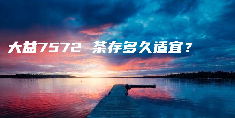 大益7572 茶存多久適宜？插圖