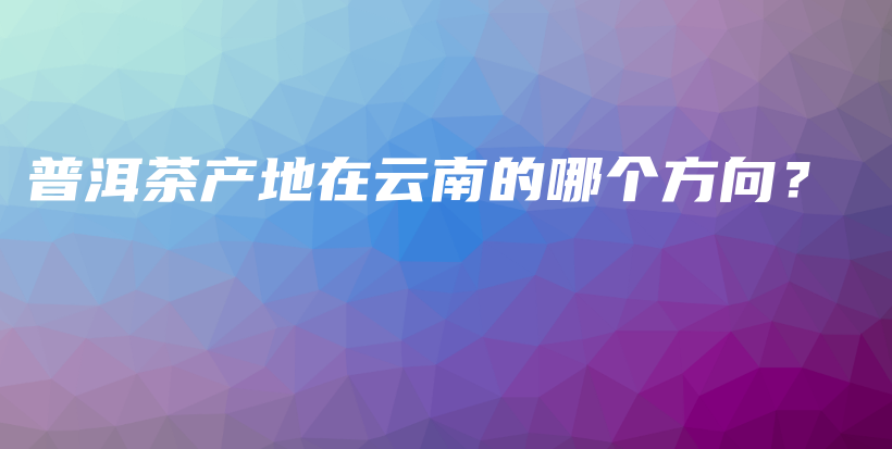 普洱茶產(chǎn)地在云南的哪個方向？插圖