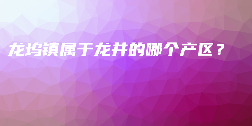 龍塢鎮(zhèn)屬于龍井的哪個產(chǎn)區(qū)？插圖