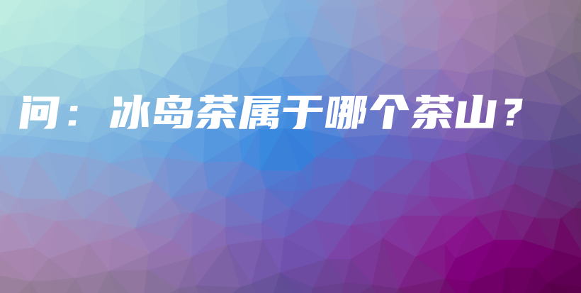 問：冰島茶屬于哪個茶山？插圖