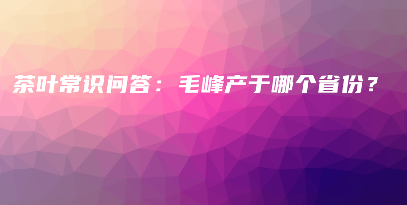 茶葉常識問答：毛峰產(chǎn)于哪個省份？插圖