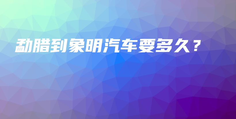 勐臘到象明汽車(chē)要多久？插圖