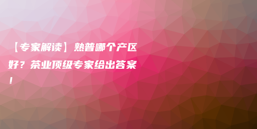 【專家解讀】熟普哪個(gè)產(chǎn)區(qū)好？茶業(yè)頂級專家給出答案！插圖