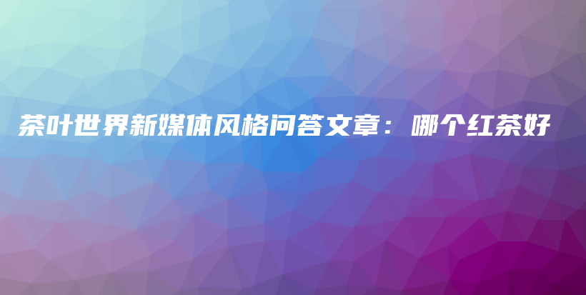 茶葉世界新媒體風(fēng)格問答文章：哪個(gè)紅茶好插圖