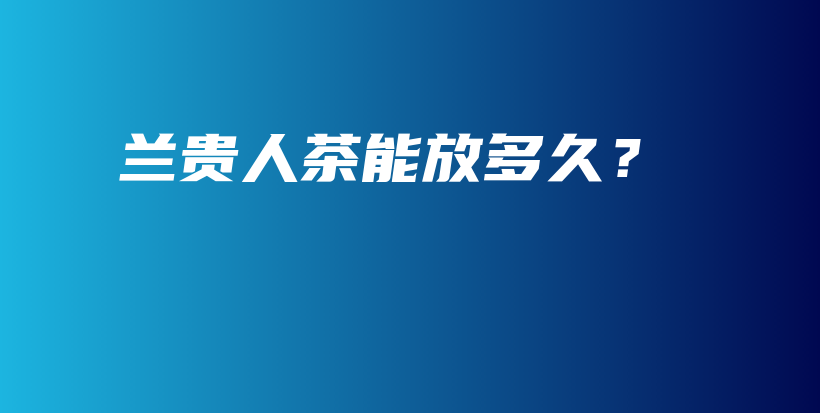 蘭貴人茶能放多久？插圖
