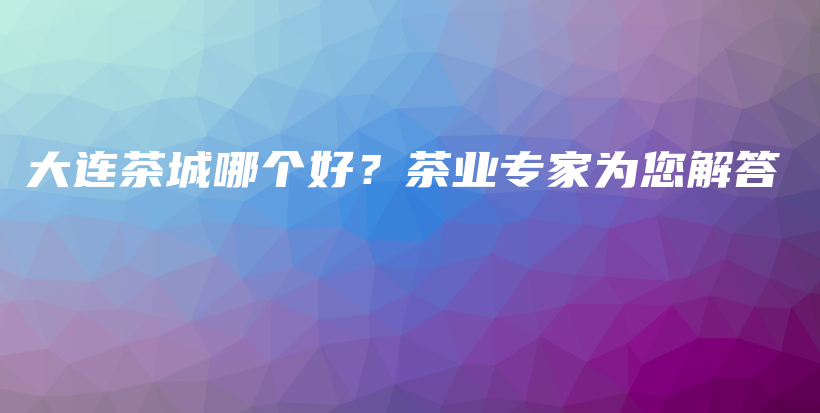 大連茶城哪個(gè)好？茶業(yè)專家為您解答插圖