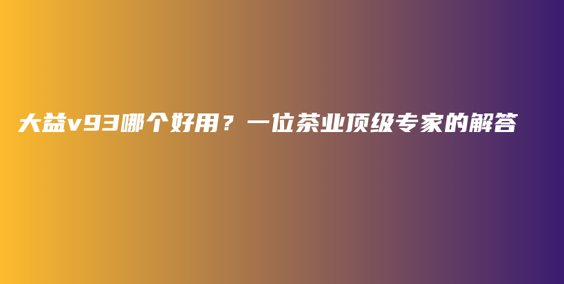 大益v93哪個好用？一位茶業(yè)頂級專家的解答插圖