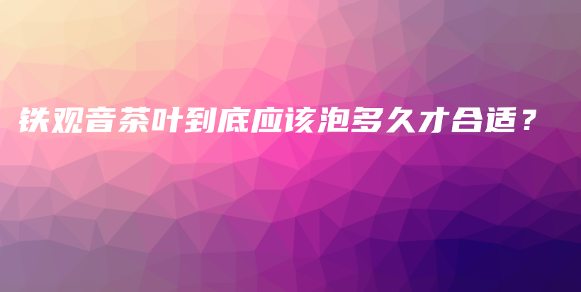 鐵觀音茶葉到底應(yīng)該泡多久才合適？插圖