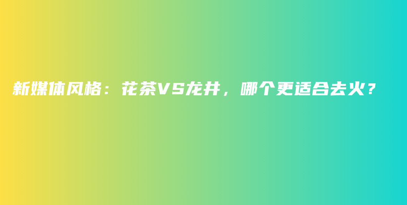 新媒體風(fēng)格：花茶VS龍井，哪個更適合去火？插圖