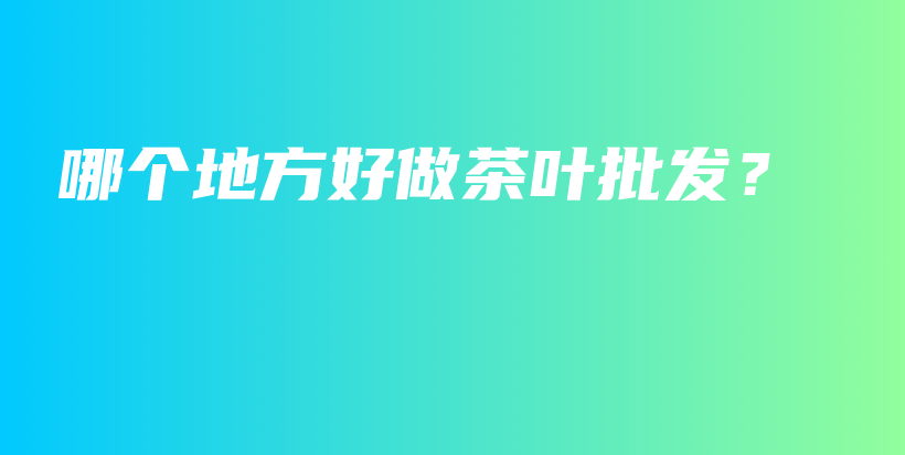 哪個(gè)地方好做茶葉批發(fā)？插圖