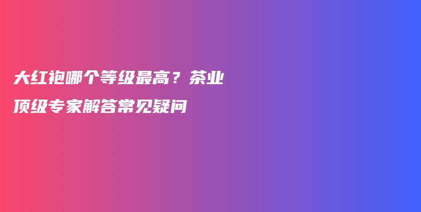 大紅袍哪個等級最高？茶業(yè)頂級專家解答常見疑問插圖