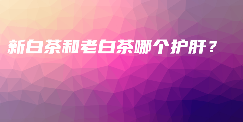 新白茶和老白茶哪個(gè)護(hù)肝？插圖