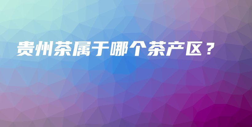 貴州茶屬于哪個(gè)茶產(chǎn)區(qū)？插圖