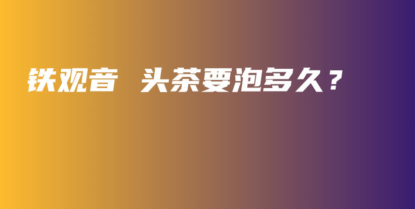 鐵觀音 頭茶要泡多久？插圖