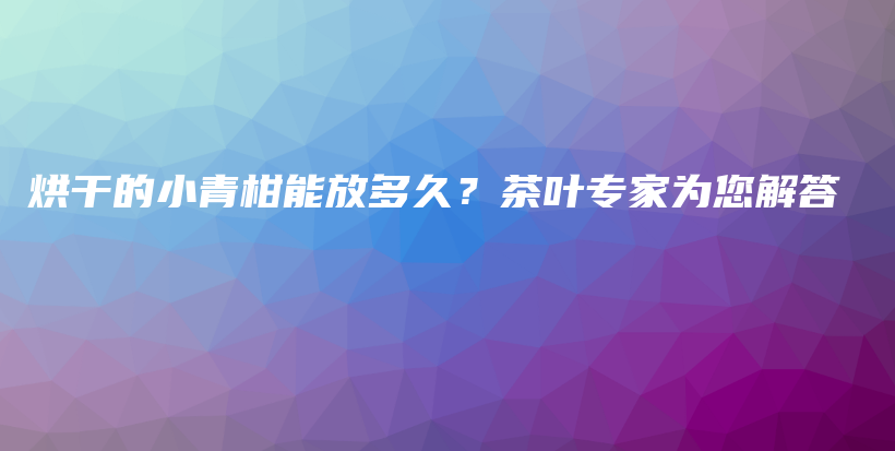 烘干的小青柑能放多久？茶葉專(zhuān)家為您解答插圖