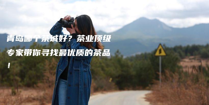 青島哪個(gè)茶城好？茶業(yè)頂級(jí)專家?guī)銓ふ易顑?yōu)質(zhì)的茶品！插圖