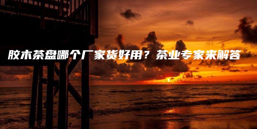 膠木茶盤哪個廠家貨好用？茶業(yè)專家來解答插圖