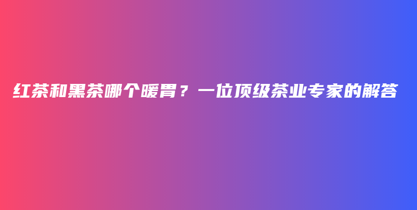 紅茶和黑茶哪個(gè)暖胃？一位頂級茶業(yè)專家的解答插圖