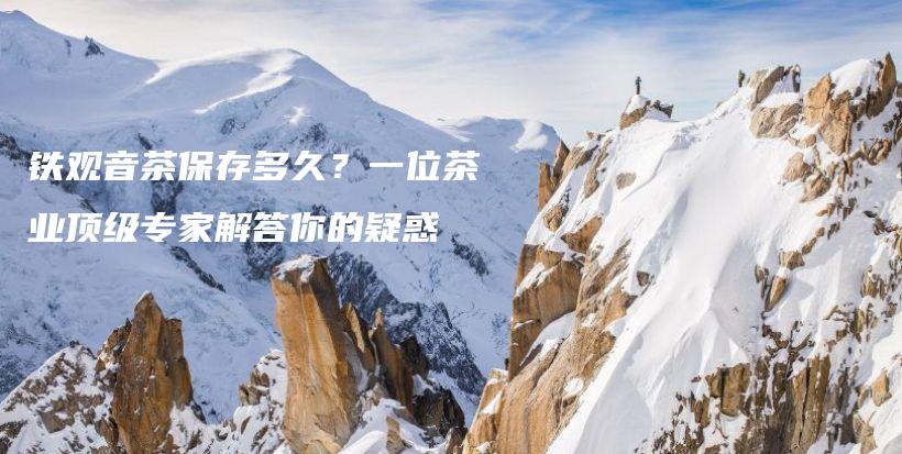 鐵觀音茶保存多久？一位茶業(yè)頂級(jí)專家解答你的疑惑插圖