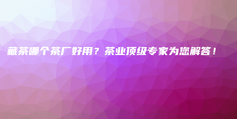 藏茶哪個(gè)茶廠好用？茶業(yè)頂級(jí)專家為您解答！插圖