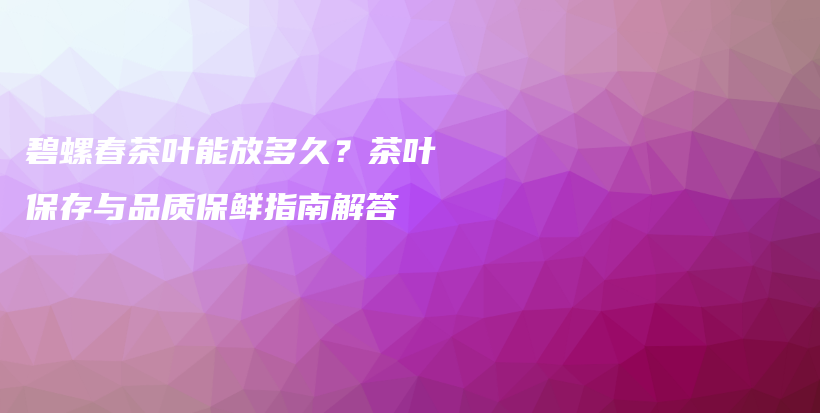 碧螺春茶葉能放多久？茶葉保存與品質(zhì)保鮮指南解答插圖