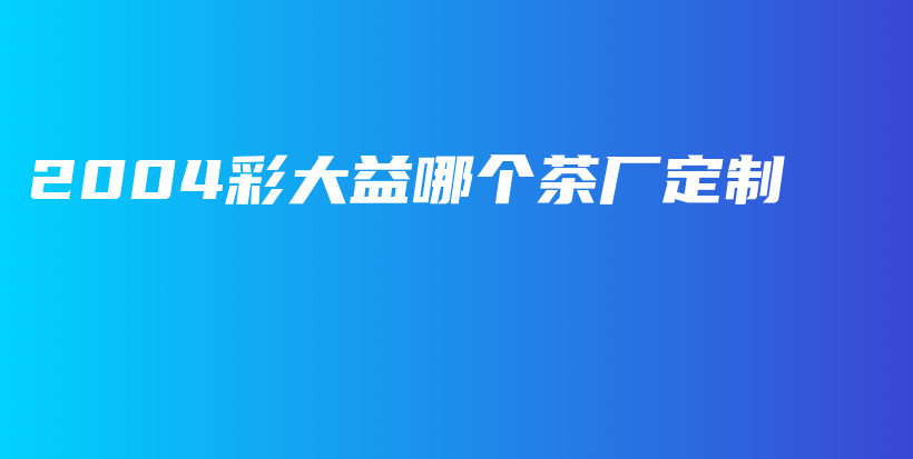 2004彩大益哪個茶廠定制插圖