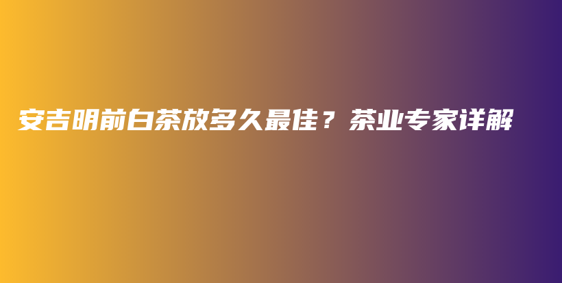 安吉明前白茶放多久最佳？茶業(yè)專家詳解插圖