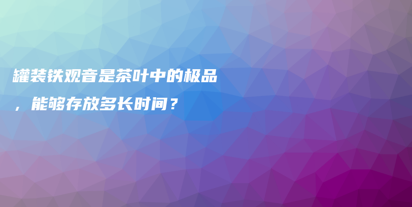 罐裝鐵觀音是茶葉中的極品，能夠存放多長(zhǎng)時(shí)間？插圖