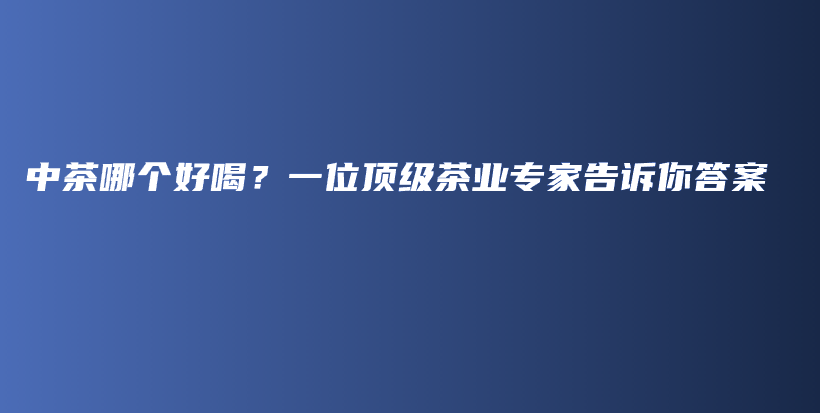 中茶哪個(gè)好喝？一位頂級(jí)茶業(yè)專家告訴你答案插圖