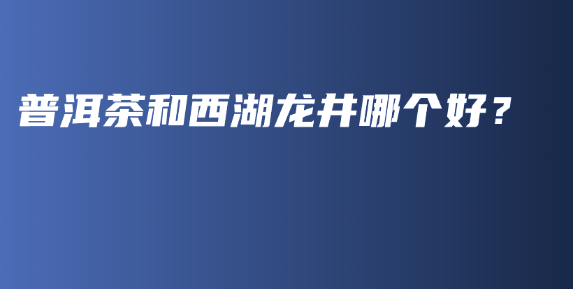 普洱茶和西湖龍井哪個好？插圖