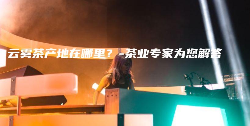 云霧茶產(chǎn)地在哪里？-茶業(yè)專家為您解答插圖