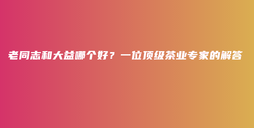老同志和大益哪個(gè)好？一位頂級(jí)茶業(yè)專(zhuān)家的解答插圖