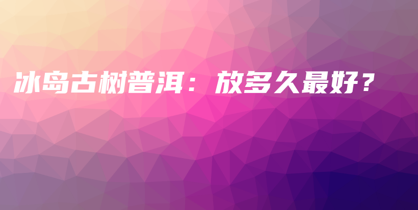 冰島古樹普洱：放多久最好？插圖