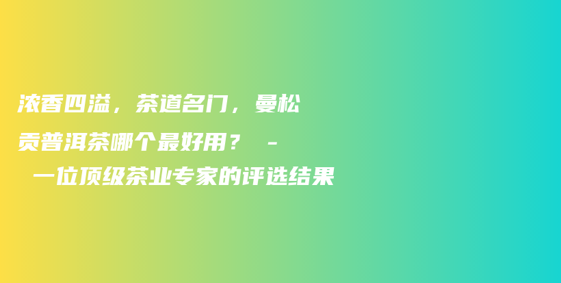 濃香四溢，茶道名門，曼松貢普洱茶哪個(gè)最好用？ – 一位頂級(jí)茶業(yè)專家的評(píng)選結(jié)果插圖