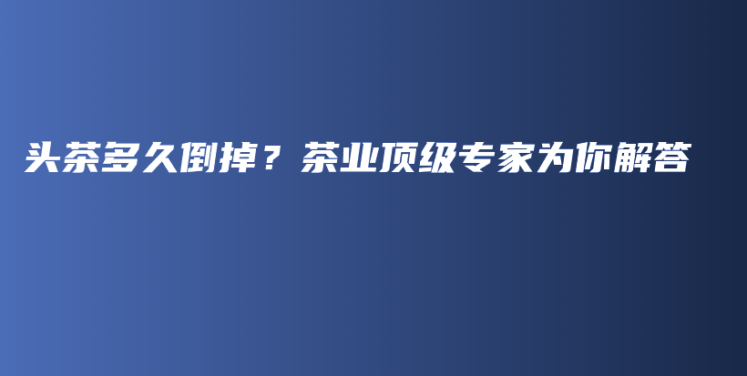 頭茶多久倒掉？茶業(yè)頂級(jí)專家為你解答插圖
