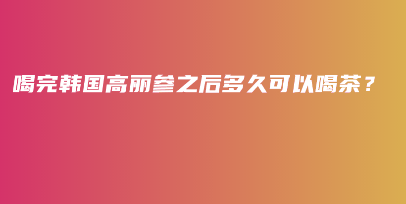 喝完韓國高麗參之后多久可以喝茶？插圖