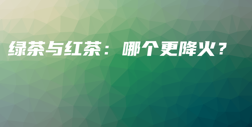 綠茶與紅茶：哪個更降火？插圖