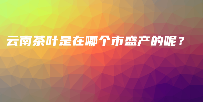 云南茶葉是在哪個市盛產(chǎn)的呢？插圖