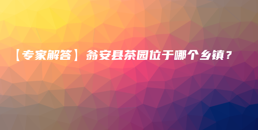 【專家解答】翁安縣茶園位于哪個(gè)鄉(xiāng)鎮(zhèn)？插圖