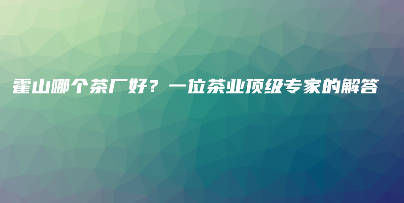 霍山哪個(gè)茶廠好？一位茶業(yè)頂級(jí)專家的解答插圖