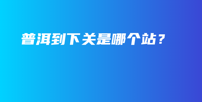 普洱到下關(guān)是哪個站？插圖