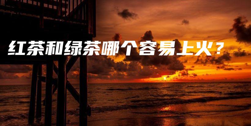 紅茶和綠茶哪個(gè)容易上火？插圖