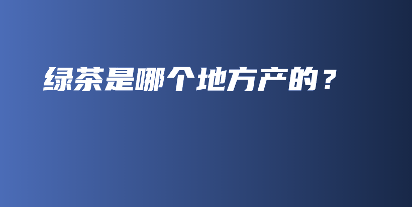 綠茶是哪個(gè)地方產(chǎn)的？插圖
