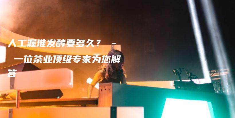 人工渥堆發(fā)酵要多久？ – 一位茶業(yè)頂級(jí)專(zhuān)家為您解答插圖