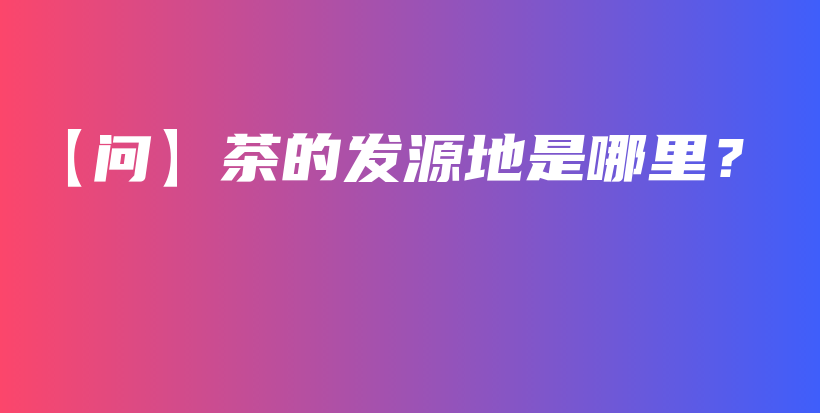 【問(wèn)】茶的發(fā)源地是哪里？插圖