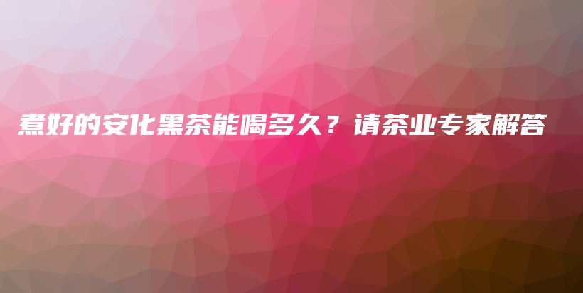 煮好的安化黑茶能喝多久？請(qǐng)茶業(yè)專家解答插圖