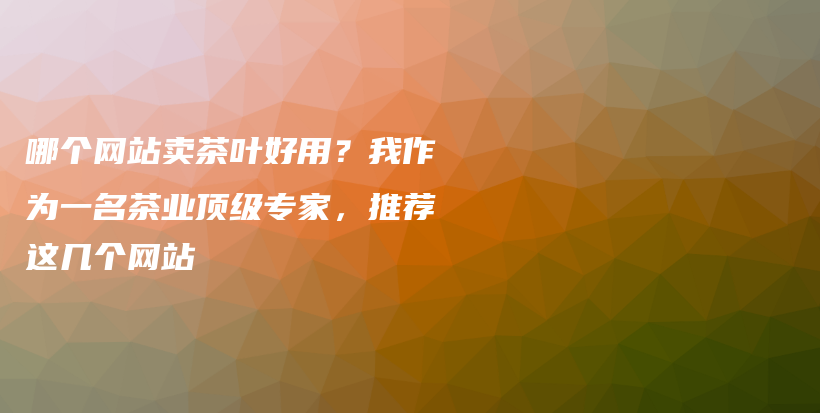 哪個(gè)網(wǎng)站賣茶葉好用？我作為一名茶業(yè)頂級(jí)專家，推薦這幾個(gè)網(wǎng)站插圖