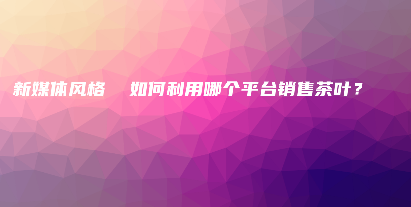 新媒體風(fēng)格  如何利用哪個平臺銷售茶葉？插圖