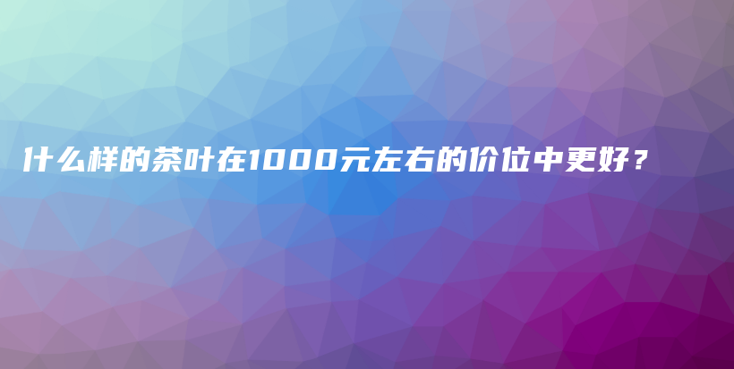 什么樣的茶葉在1000元左右的價位中更好？插圖